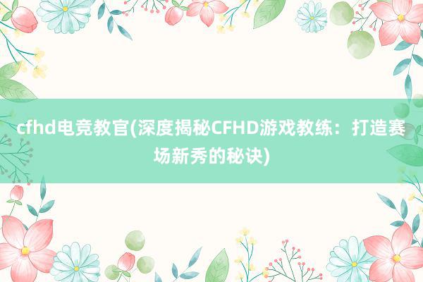 cfhd电竞教官(深度揭秘CFHD游戏教练：打造赛场新秀的秘诀)