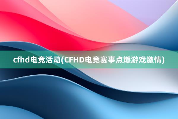 cfhd电竞活动(CFHD电竞赛事点燃游戏激情)