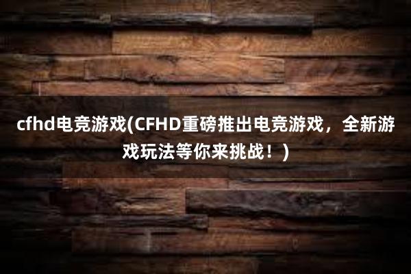 cfhd电竞游戏(CFHD重磅推出电竞游戏，全新游戏玩法等你来挑战！)