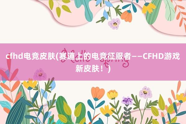 cfhd电竞皮肤(赛道上的电竞征服者——CFHD游戏新皮肤！)