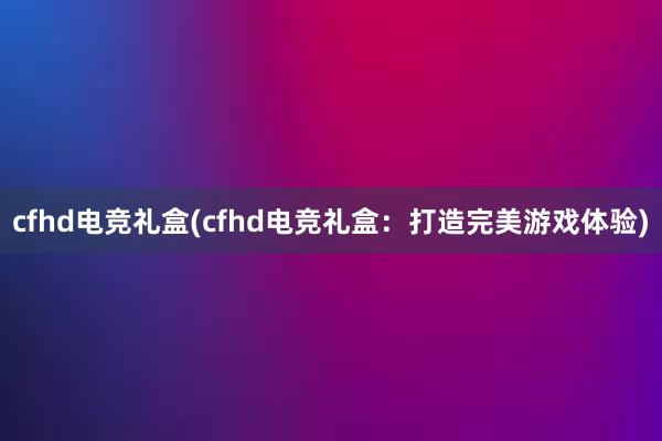 cfhd电竞礼盒(cfhd电竞礼盒：打造完美游戏体验)