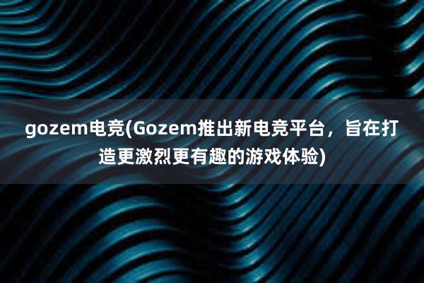 gozem电竞(Gozem推出新电竞平台，旨在打造更激烈更有趣的游戏体验)