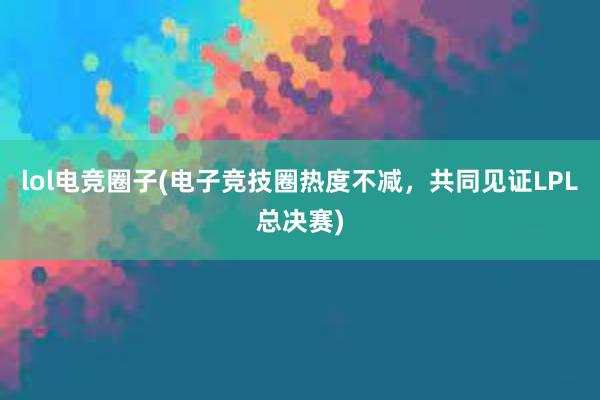 lol电竞圈子(电子竞技圈热度不减，共同见证LPL总决赛)