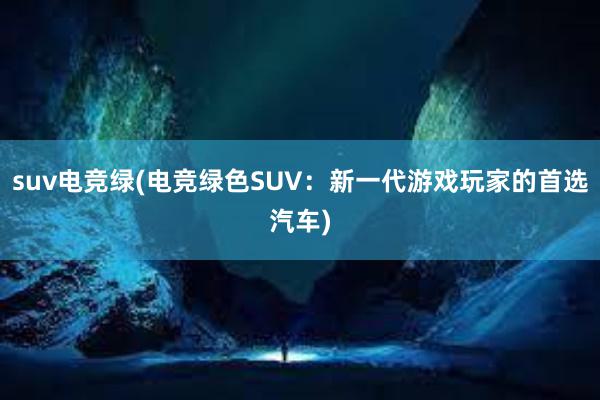 suv电竞绿(电竞绿色SUV：新一代游戏玩家的首选汽车)