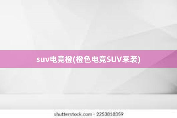 suv电竞橙(橙色电竞SUV来袭)