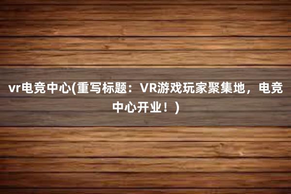 vr电竞中心(重写标题：VR游戏玩家聚集地，电竞中心开业！)