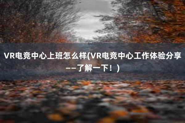 VR电竞中心上班怎么样(VR电竞中心工作体验分享——了解一下！)