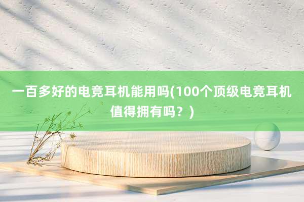 一百多好的电竞耳机能用吗(100个顶级电竞耳机值得拥有吗？)