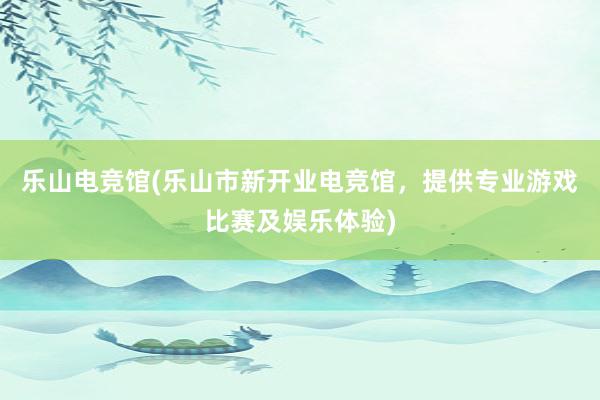 乐山电竞馆(乐山市新开业电竞馆，提供专业游戏比赛及娱乐体验)