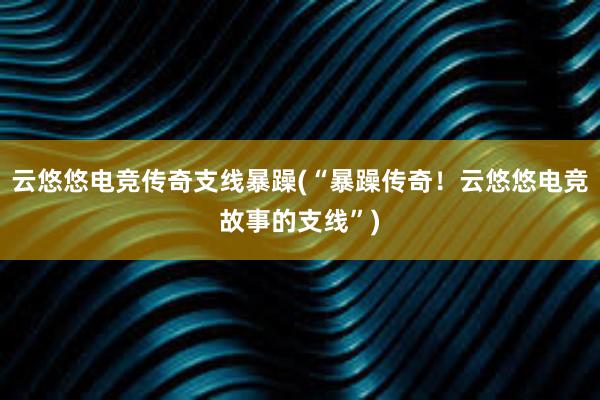 云悠悠电竞传奇支线暴躁(“暴躁传奇！云悠悠电竞故事的支线”)