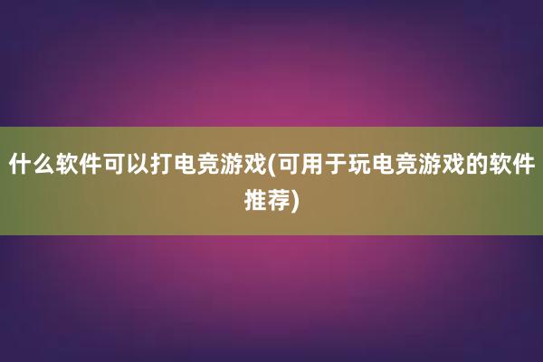 什么软件可以打电竞游戏(可用于玩电竞游戏的软件推荐)