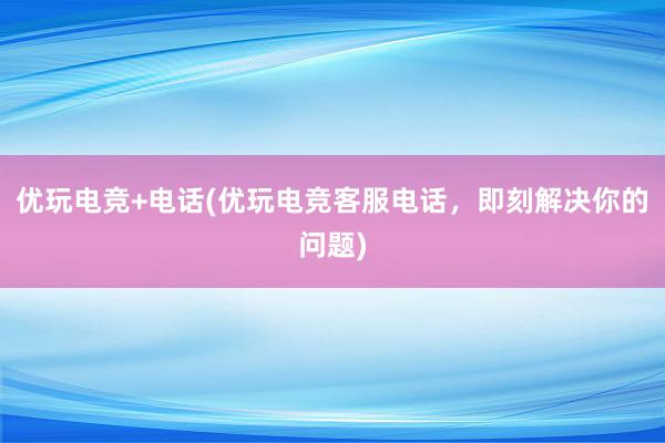 优玩电竞+电话(优玩电竞客服电话，即刻解决你的问题)