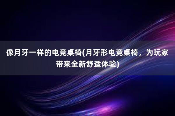 像月牙一样的电竞桌椅(月牙形电竞桌椅，为玩家带来全新舒适体验)