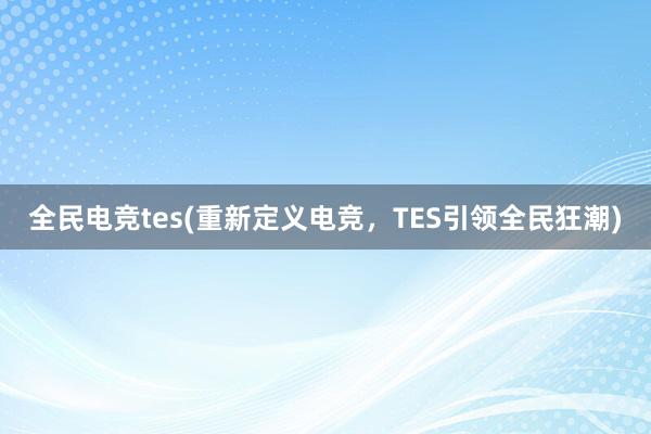 全民电竞tes(重新定义电竞，TES引领全民狂潮)