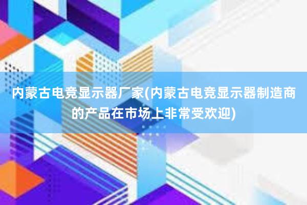 内蒙古电竞显示器厂家(内蒙古电竞显示器制造商的产品在市场上非常受欢迎)