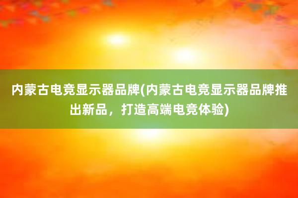 内蒙古电竞显示器品牌(内蒙古电竞显示器品牌推出新品，打造高端电竞体验)