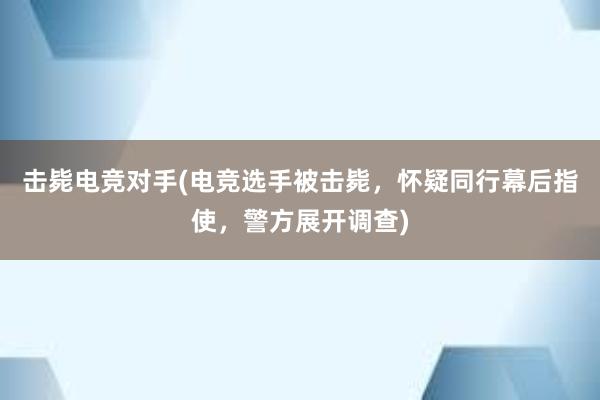 击毙电竞对手(电竞选手被击毙，怀疑同行幕后指使，警方展开调查)