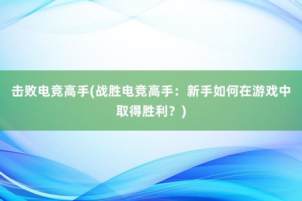 击败电竞高手(战胜电竞高手：新手如何在游戏中取得胜利？)