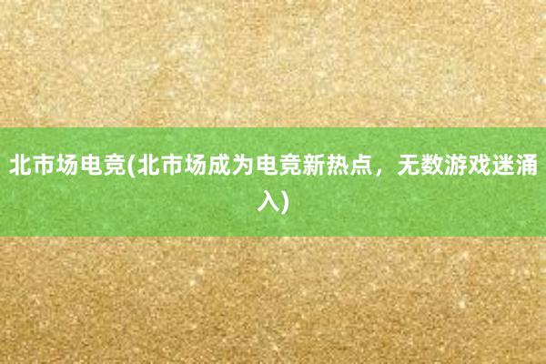 北市场电竞(北市场成为电竞新热点，无数游戏迷涌入)