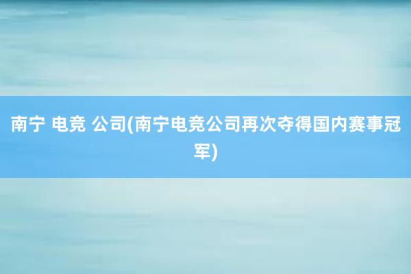 南宁 电竞 公司(南宁电竞公司再次夺得国内赛事冠军)