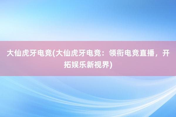 大仙虎牙电竞(大仙虎牙电竞：领衔电竞直播，开拓娱乐新视界)