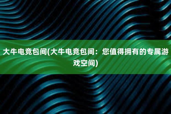 大牛电竞包间(大牛电竞包间：您值得拥有的专属游戏空间)