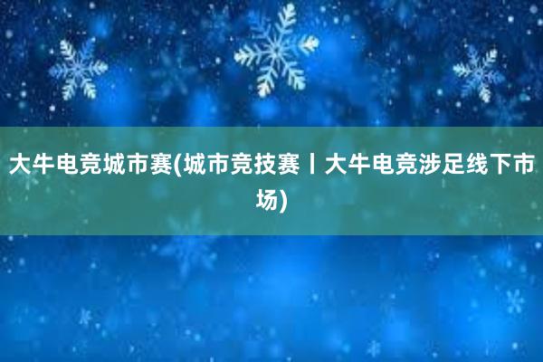 大牛电竞城市赛(城市竞技赛丨大牛电竞涉足线下市场)