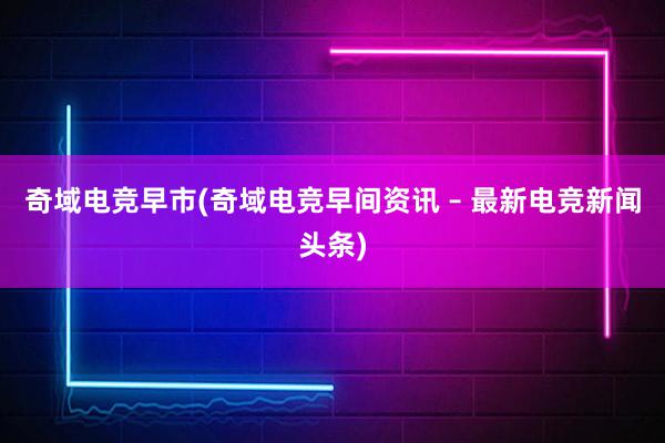 奇域电竞早市(奇域电竞早间资讯 – 最新电竞新闻头条)