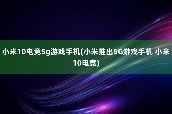 小米10电竞5g游戏手机(小米推出5G游戏手机 小米10电竞)