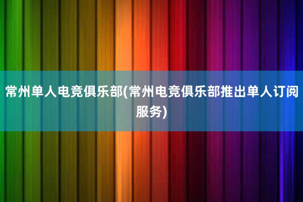 常州单人电竞俱乐部(常州电竞俱乐部推出单人订阅服务)