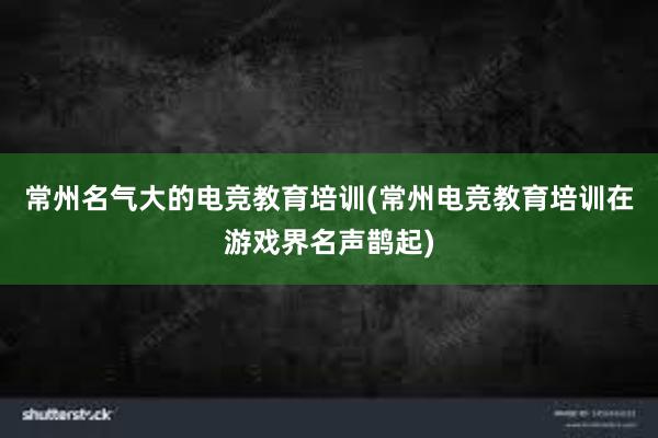 常州名气大的电竞教育培训(常州电竞教育培训在游戏界名声鹊起)