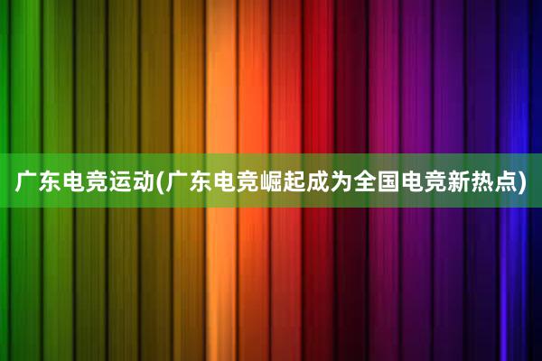 广东电竞运动(广东电竞崛起成为全国电竞新热点)