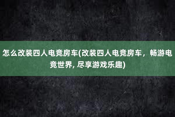 怎么改装四人电竞房车(改装四人电竞房车，畅游电竞世界， 尽享游戏乐趣)