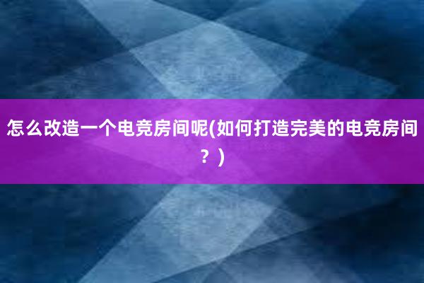 怎么改造一个电竞房间呢(如何打造完美的电竞房间？)