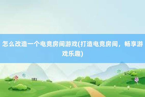 怎么改造一个电竞房间游戏(打造电竞房间，畅享游戏乐趣)