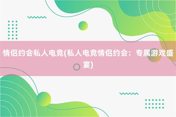 情侣约会私人电竞(私人电竞情侣约会：专属游戏盛宴)