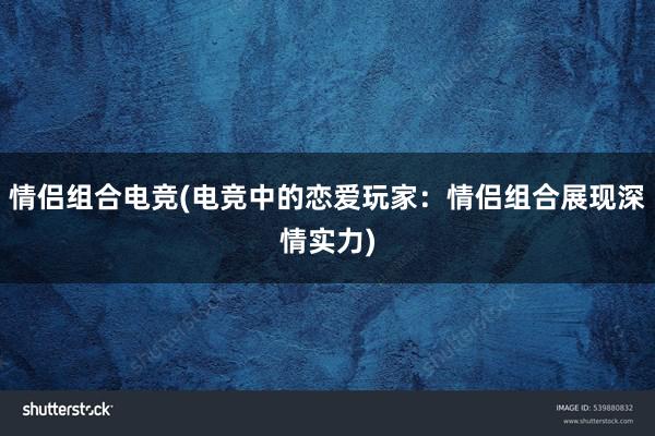 情侣组合电竞(电竞中的恋爱玩家：情侣组合展现深情实力)