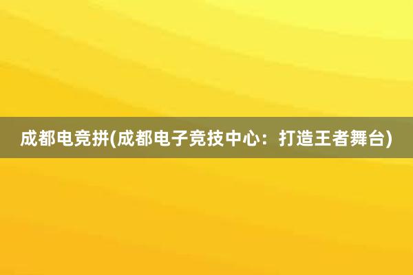 成都电竞拼(成都电子竞技中心：打造王者舞台)