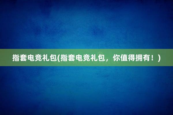 指套电竞礼包(指套电竞礼包，你值得拥有！)