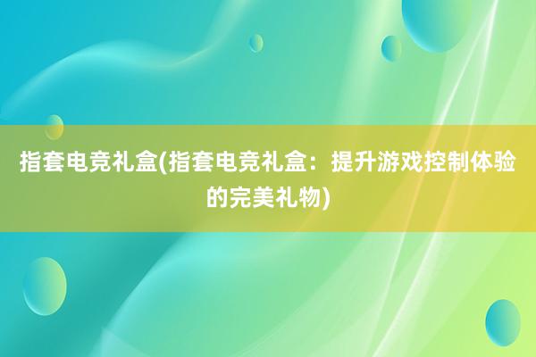 指套电竞礼盒(指套电竞礼盒：提升游戏控制体验的完美礼物)