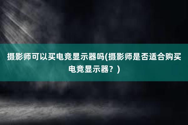 摄影师可以买电竞显示器吗(摄影师是否适合购买电竞显示器？)