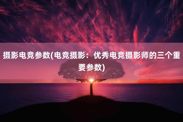 摄影电竞参数(电竞摄影：优秀电竞摄影师的三个重要参数)