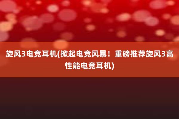 旋风3电竞耳机(掀起电竞风暴！重磅推荐旋风3高性能电竞耳机)