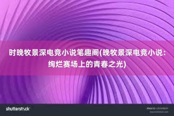 时晚牧景深电竞小说笔趣阁(晚牧景深电竞小说：绚烂赛场上的青春之光)