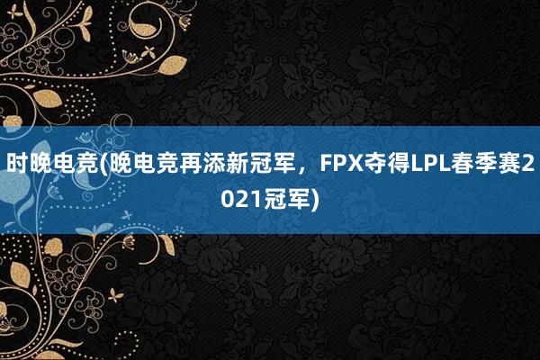 时晚电竞(晚电竞再添新冠军，FPX夺得LPL春季赛2021冠军)