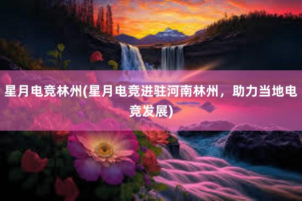 星月电竞林州(星月电竞进驻河南林州，助力当地电竞发展)