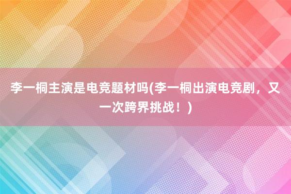 李一桐主演是电竞题材吗(李一桐出演电竞剧，又一次跨界挑战！)