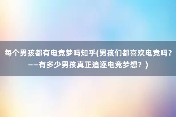 每个男孩都有电竞梦吗知乎(男孩们都喜欢电竞吗？——有多少男孩真正追逐电竞梦想？)