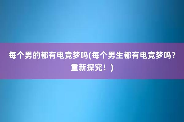 每个男的都有电竞梦吗(每个男生都有电竞梦吗？重新探究！)