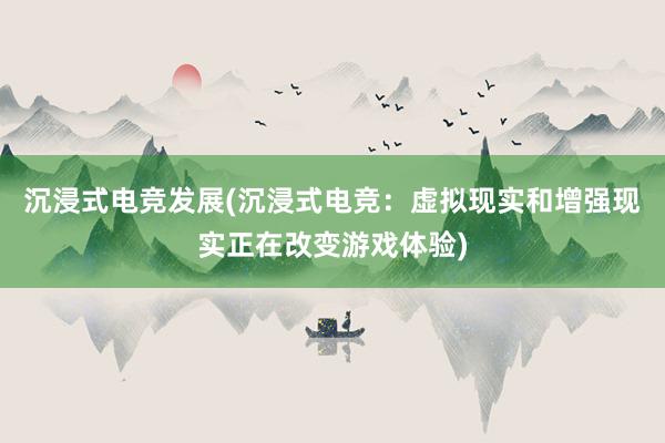 沉浸式电竞发展(沉浸式电竞：虚拟现实和增强现实正在改变游戏体验)